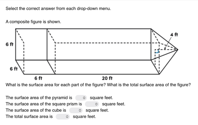 Select the correct answer from each drop-down menu. 
A composite figure is shown. 
What is the surface area for each part of the figure? What is the total surface area of the figure? 
The surface area of the pyramid is square feet. 
The surface area of the square prism is square feet. 
The surface area of the cube is square feet. 
The total surface area is square feet.