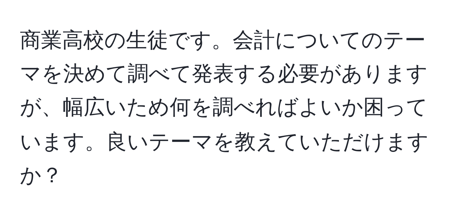 商業高校の生徒です。会計についてのテーマを決めて調べて発表する必要がありますが、幅広いため何を調べればよいか困っています。良いテーマを教えていただけますか？