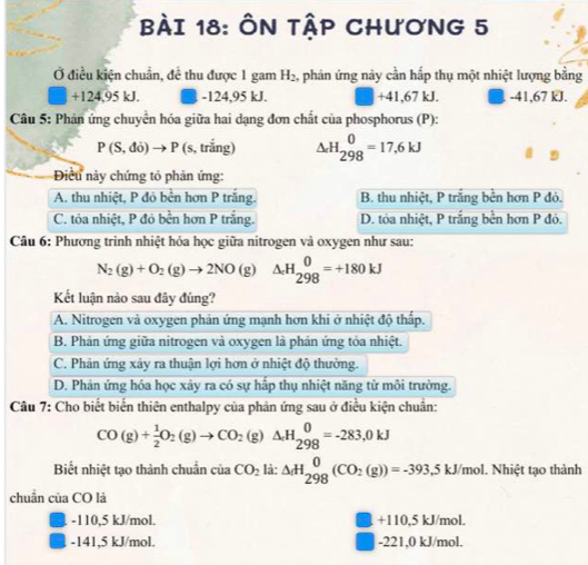 ÔN TậP CHươNG 5
Ở điều kiện chuẩn, đề thu được 1 gam H_2 2, phân ứng này cần hấp thụ một nhiệt lượng bằng
□  +124,95kJ. -124,95 kJ. +41,67 kJ. -41,67 kJ.
Câu 5: Phản ứng chuyển hóa giữa hai dạng đơn chất của phosphorus (P):
P(S,do)to P (s, trắng) Delta _cH_(298)^0=17,6kJ
Điều này chứng tỏ phản ứng:
A. thu nhiệt, P đỏ bền hơn P trắng. B. thu nhiệt, P trắng bền hơn P đỏ.
C. tóa nhiệt, P đỏ bền hơn P trắng. D. tỏa nhiệt, P trắng bền hơn P đỏ.
Câu 6: Phương trình nhiệt hóa học giữa nitrogen và oxygen như sau:
N_2(g)+O_2(g)to 2NO(g) △ _+H_(298)^0=+180kJ
Kết luận nào sau đây đúng?
A. Nitrogen và oxygen phản ứng mạnh hơn khi ở nhiệt độ thấp.
B. Phản ứng giữa nitrogen và oxygen là phản ứng tỏa nhiệt.
C. Phản ứng xảy ra thuận lợi hơn ở nhiệt độ thường.
D. Phản ứng hóa học xây ra có sự hấp thụ nhiệt năng từ môi trường.
Câu 7: Cho biết biến thiên enthalpy của phản ứng sau ở điều kiện chuẩn:
CO(g)+ 1/2 O_2(g)to CO_2(g)△ H_2beginarrayr 0 298endarray =-2kJ
Biết nhiệt tạo thành chuẩn của CO_2li:△ _fH_(298)^0(CO_2(g))=-393;  5/6  5 kJ/mol. Nhiệt tạo thành
chuẩn của CO là
-110,5 kJ/mol. +110,5 kJ/mol.
-141,5 kJ/mol. -221,0 kJ/mol.