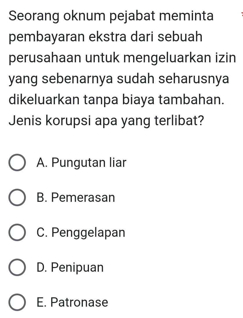 Seorang oknum pejabat meminta
pembayaran ekstra dari sebuah
perusahaan untuk mengeluarkan izin
yang sebenarnya sudah seharusnya
dikeluarkan tanpa biaya tambahan.
Jenis korupsi apa yang terlibat?
A. Pungutan liar
B. Pemerasan
C. Penggelapan
D. Penipuan
E. Patronase