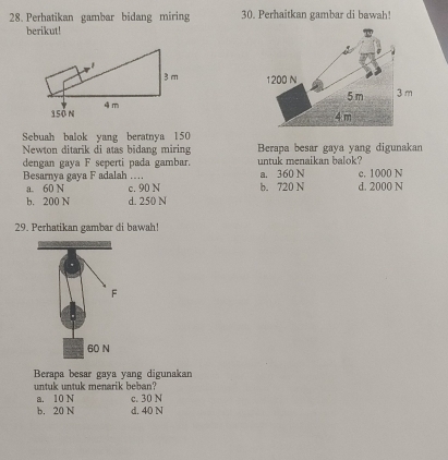 Perhatikan gambar bidang miring 30. Perhaitkan gambar di bawah!
berikut!
1200 N
5 m 3 m
4 m
Sebuah balok yang beratnya 150
Newton ditarik di atas bidang miring Berapa besar gaya yang digunakan
dengan gaya F seperti pada gambar. untuk menaikan balok?
Besarnya gaya F adalah …. a. 360 N d. 2000 N c. 1000 N
a. 60 N c. 90 N b. 720 N
b. 200 N d. 250 N
29. Perhatikan gambar di bawah!
Berapa besar gaya yang digunakan
untuk untuk menarik beban?
a. 10 N c. 30 N
b. 20 N d. 40 N