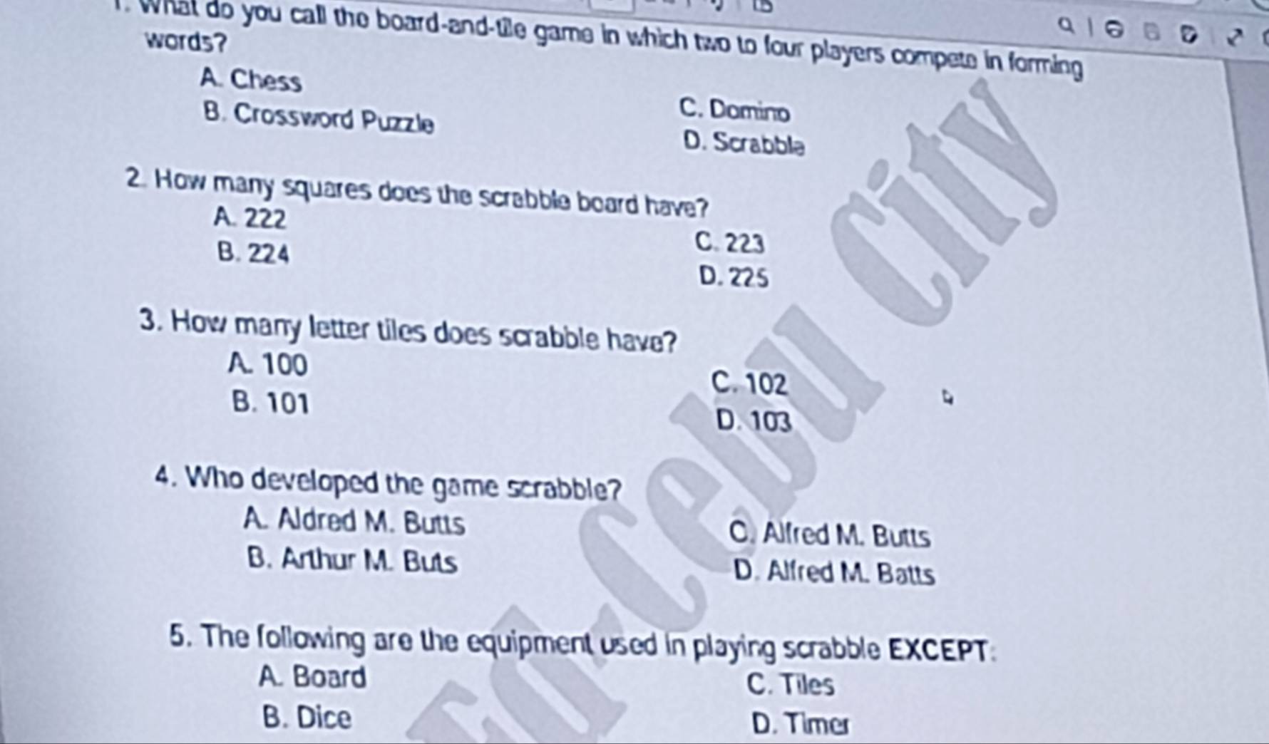 What do you call the board-and-tile game in which two to four players compete in forming
words?
A. Chess
C. Domino
B. Crossword Puzzle D. Scrabble
2. How many squares does the scrabble board have?
A. 222
C. 223
B. 224 D. 225
3. How many letter tiles does scrabble have?
A. 100
C. 102
B. 101
D. 103
4. Who developed the game scrabble?
A. Aldred M. Butts C. Alfred M. Butts
B. Arthur M. Buts D. Alfred M. Batts
5. The following are the equipment used in playing scrabble EXCEPT
A. Board
C. Tiles
B. Dice D. Timer