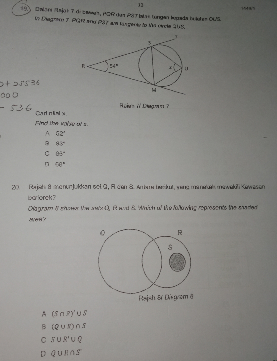 13
1449/1
19. Dalam Rajah 7 di bawah, PQR dan PST ialah tangen kepada bulatan QUS.
in Diagram 7, PQR and PST are tangents to the circle QUS.
Rajah 7/ Diagram 7
Cari nilai x.
Find the value of x.
A 52°
B 63°
C 65°
D 68°
20. Rajah 8 menunjukkan set Q, R dan S. Antara berikut, yang manakah mewakili Kawasan
berlorek?
Diagram 8 shows the sets Q, R and S. Which of the following represents the shaded
area?
Rajah 8/ Diagram 8
A (S∩ R)'∪ S
B (Q∪ R)∩ S
C S∪ R'∪ Q
D Q∪ R∩ S'