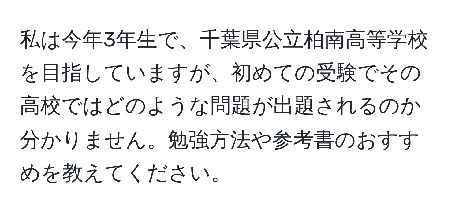 私は今年3年生で、千葉県公立柏南高等学校を目指していますが、初めての受験でその高校ではどのような問題が出題されるのか分かりません。勉強方法や参考書のおすすめを教えてください。