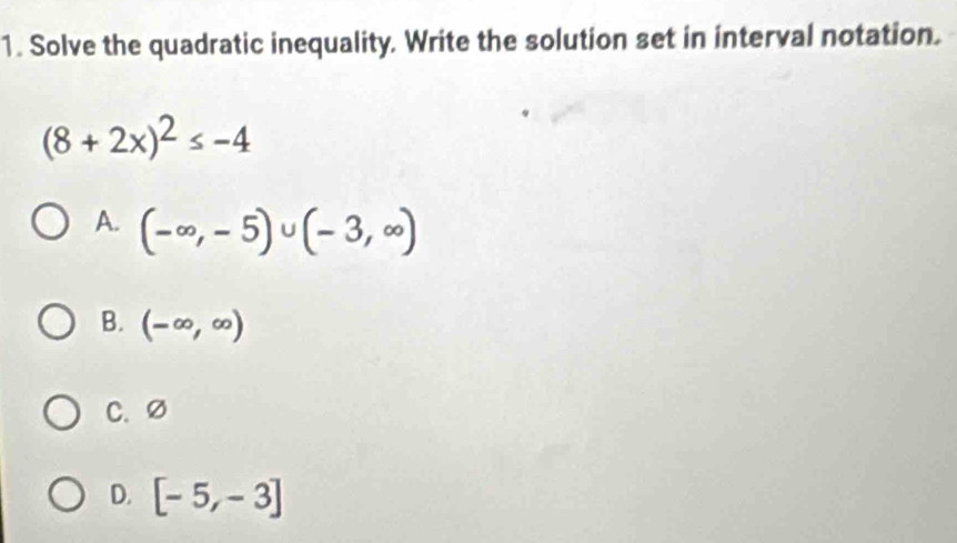 Solve the quadratic inequality. Write the solution set in interval notation.
(8+2x)^2≤ -4
A. (-∈fty ,-5)∪ (-3,∈fty )
B. (-∈fty ,∈fty )
C. Ø
D. [-5,-3]