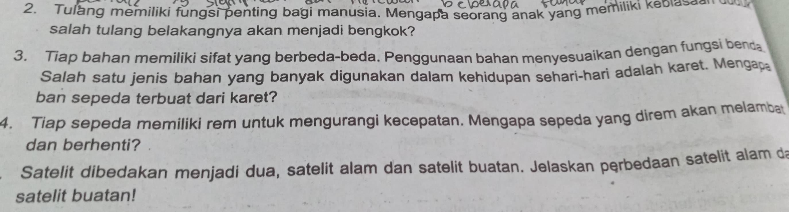 Tulang memiliki fungsi penting bagi manusia. Mengapa seorang anak yang memiliki kebiasao 
salah tulang belakangnya akan menjadi bengkok? 
3. Tiap bahan memiliki sifat yang berbeda-beda. Penggunaan bahan menyesuaikan dengan fungsi benda 
Salah satu jenis bahan yang banyak digunakan dalam kehidupan sehari-hari adalah karet. Mengap 
ban sepeda terbuat dari karet? 
4. Tiap sepeda memiliki rem untuk mengurangi kecepatan. Mengapa sepeda yang direm akan melambat 
dan berhenti? 
Satelit dibedakan menjadi dua, satelit alam dan satelit buatan. Jelaskan perbedaan satelit alam da 
satelit buatan!