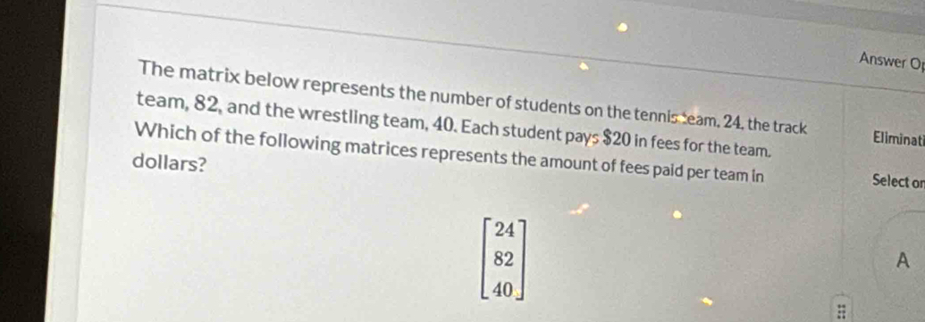 Answer Op
The matrix below represents the number of students on the tennis team, 24, the track Eliminati
team, 82, and the wrestling team, 40. Each student pays $20 in fees for the team.
Which of the following matrices represents the amount of fees paid per team in Select on
dollars?
beginbmatrix 24 82 40endbmatrix
A