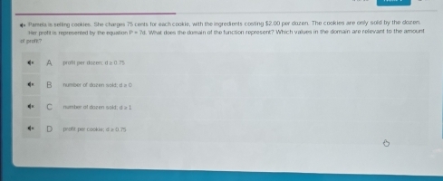 Pamela is selling cookies. She charges 75 cents for each cookie, with the ingredients costing $2,00 per duzen. The cookies are only sold by the dozen.
of profk? Her profit is represented by the equation P=7c What does the domain of the function represent? Which values in the domain are refevant to the amount
A proßit per dazen: d ≥ 0.75
a number of dazen sold; t=0
C number at dazen sold; t≥slant 1
proft per cookie; d > 0.