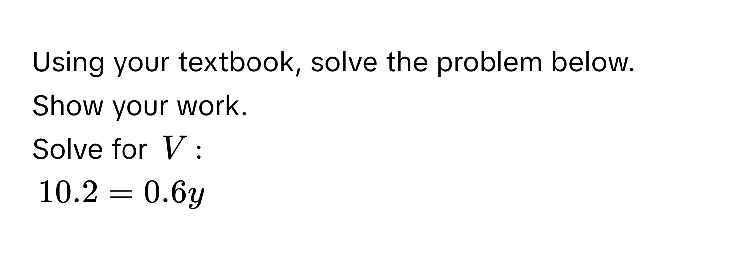 Using your textbook, solve the problem below. Show your work. 
Solve for $V$ :
$10.2 = 0.6y$