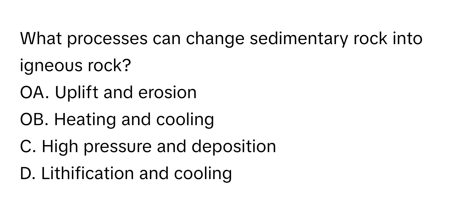 What processes can change sedimentary rock into igneous rock?
OA. Uplift and erosion
OB. Heating and cooling
C. High pressure and deposition
D. Lithification and cooling