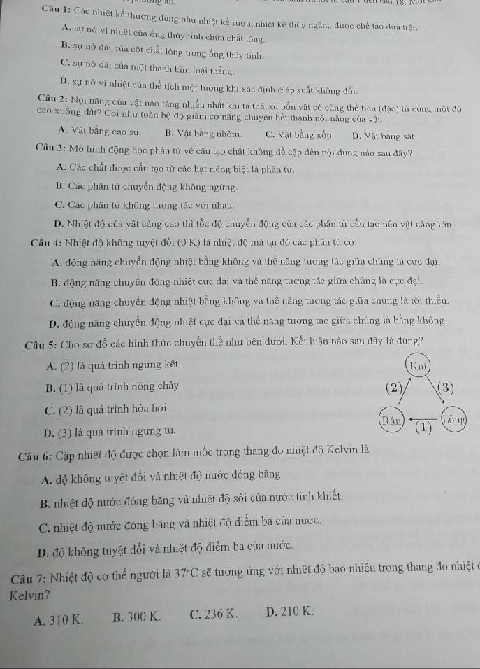 Các nhiệt kể thường dùng như nhiệt kể rượu, nhiệt kể thủy ngân,. được chế tạo dựa trên
A. sự nở vì nhiệt của ống thủy tinh chứa chất lông
B. sự nở dài của cột chất lỏng trong ống thủy tinh.
C. sự nở dài của một thanh kim loại thắng
D. sự nở vì nhiệt của thể tích một lượng khí xác định ở áp suất không đổi
Câu 2: Nội năng của vật nào tăng nhiều nhất khi ta thả rơi bốn vật có cùng thể tích (đặc) từ cùng một độ
cao xuống đất? Coi như toàn bộ độ giàm cơ năng chuyển hết thành nội năng của vật.
A. Vật bằng cao su. B. Vật bằng nhôm. C. Vật bằng xốp D. Vật bằng sắt
Câu 3: Mô hình động học phân tử về cầu tạo chất không đề cập đến nội dung nào sau đây?
A. Các chất được cấu tạo từ các hạt riêng biệt là phân tử.
B. Các phân tử chuyển động không ngừng.
C. Các phân tử không tương tác với nhau.
D. Nhiệt độ của vật càng cao thì tốc độ chuyển động của các phân tử cấu tạo nên vật càng lớn.
Cầu 4: Nhiệt độ không tuyệt đối (0 K) là nhiệt độ mà tại đó các phân tử có
A. động năng chuyển động nhiệt bằng không và thể năng tương tác giữa chúng là cực đại.
B. động năng chuyển động nhiệt cực đại và thể năng tương tác giữa chúng là cực đại.
C. động năng chuyển động nhiệt bằng không và thể năng tương tác giữa chúng là tối thiểu,
D. động năng chuyển động nhiệt cực đại và thế năng tương tác giữa chúng là bằng không.
Câu 5: Cho sơ đồ các hình thức chuyển thể như bên dưới. Kết luận nào sau đây là đúng?
A. (2) là quá trình ngưng kết.
B. (1) là quá trình nóng chảy.
C. (2) là quá trình hóa hơi.
D. (3) là quá trình ngưng tụ. 
Câu 6: Cặp nhiệt độ được chọn làm mốc trong thang đo nhiệt độ Kelvin là
A. độ không tuyệt đối và nhiệt độ nước đóng băng.
B. nhiệt độ nước đóng băng và nhiệt độ sôi của nước tinh khiết.
C. nhiệt độ nước đóng băng và nhiệt độ điểm ba của nước.
D. độ không tuyệt đối và nhiệt độ điểm ba của nước.
Câu 7: Nhiệt độ cơ thể người là 37°C sẽ tương ứng với nhiệt độ bao nhiêu trong thang đo nhiệt ở
Kelvin?
A. 310 K. B. 300 K. C. 236 K. D. 210 K.