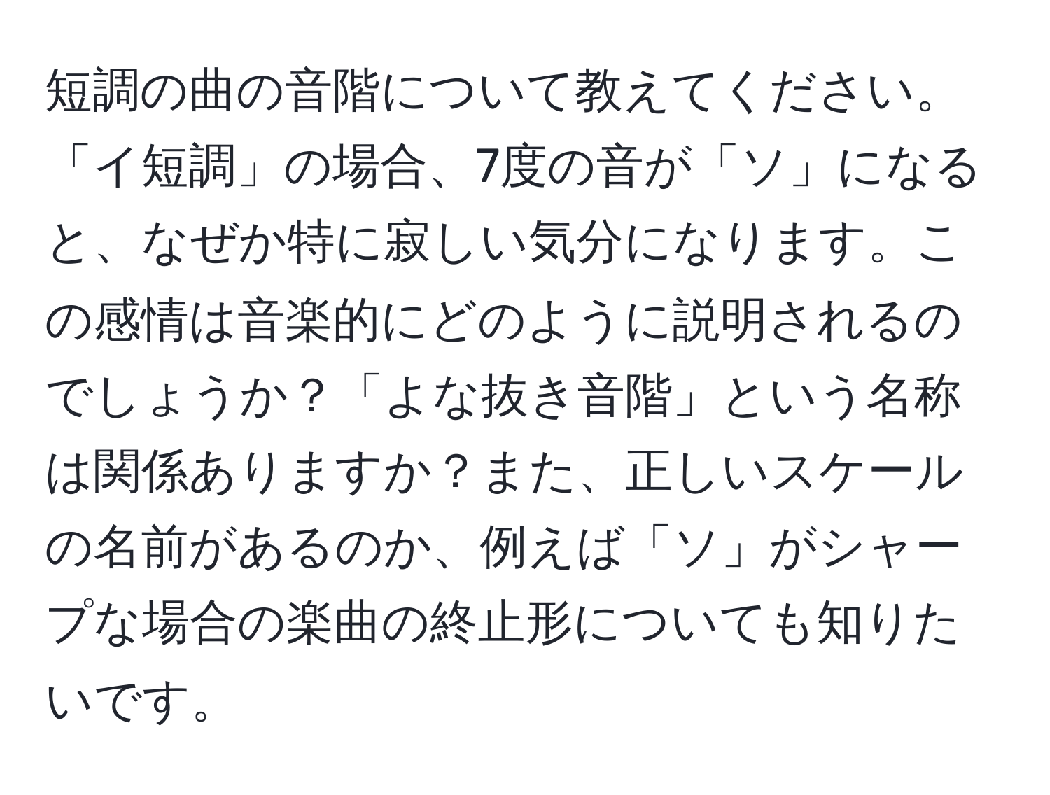 短調の曲の音階について教えてください。「イ短調」の場合、7度の音が「ソ」になると、なぜか特に寂しい気分になります。この感情は音楽的にどのように説明されるのでしょうか？「よな抜き音階」という名称は関係ありますか？また、正しいスケールの名前があるのか、例えば「ソ」がシャープな場合の楽曲の終止形についても知りたいです。