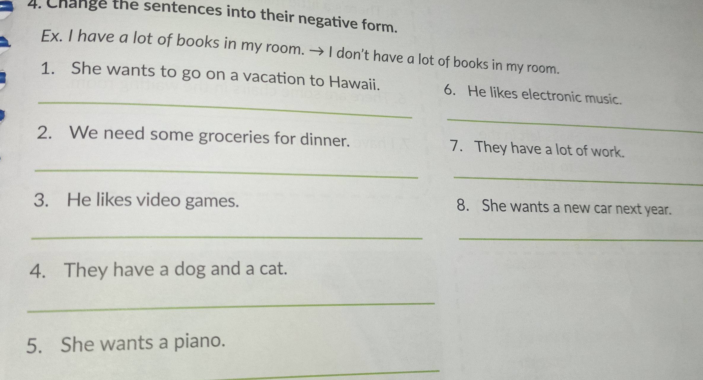 Change the sentences into their negative form. 
Ex. I have a lot of books in my room. → I don't have a lot of books in my room. 
_ 
1. She wants to go on a vacation to Hawaii. 6. He likes electronic music. 
_ 
2. We need some groceries for dinner. 7. They have a lot of work. 
_ 
_ 
3. He likes video games. 
8. She wants a new car next year. 
_ 
_ 
4. They have a dog and a cat. 
_ 
5. She wants a piano. 
_