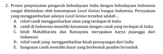 Proses penyesuaian pengaruh kebudayaan India dengan kebudayaan Indonesia
sangat ditentukan oleh kemampuan Local Genius bangsa Indonesia. Pernyataan
yang menggambarkan adanya Local Genius tersebut adalah ...
A. relief candi menggambarkan alam yang terdapat di India
B. candi di Indonesia memiliki kesamaan dengan candi yang terdapat di India
C. kitab Mahabharata dan Ramayana merupakan karya pujangga dari
Indonesia
D. relief candi yang menggambarkan kisah pewayangan dari India
E. bangunan candi memiliki dasar yang berbentuk punden berundak