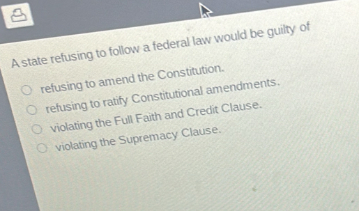 A state refusing to follow a federal law would be guilty of
refusing to amend the Constitution.
refusing to ratify Constitutional amendments.
violating the Full Faith and Credit Clause.
violating the Supremacy Clause.