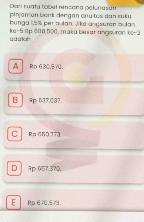 Dari suatu tabel rencana pelunasan
pinjaman bank dengan anuitas dan suku
bunga 1,5% per bulan. Jika angsuran bulan
ke -5 Rp 680.500, maka besar angsuran ke -2
adalah
A Rp 630.570.
B Rp 637.037.
C Rp 650.773.
D Rp 657.370.
E Rp 670.573.