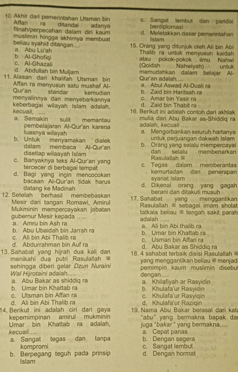 Akhir dari pemerintahan Utsman bin c. Sangat lembut dan pandai
Affan ra ditandai adanya berdiplomasi
fitnah/perpecahan dalam diri kaum d. Meletakkan dasar pemerintahan
muslimin hingga akhirnya membuat Isiam
beliau syahid ditangan.... 15. Orang yang ditunjuk oleh Ali bin Abi
a. Abu Lu'ah Thalib ra untuk menyusun kaidah
b. Al-Ghofiqi atau pokok-pokok ilmu Nahwi
c. Al-Ghazali (Qoidah Nahwiyah) untuk
d. Abdullah bin Muljam memudahkan dalam belajar Al-
11. Alasan dari khalifah Utsman bin Qur'an adalah....
Affan ra menyusun satu mushaf Al- a. Abul Aswad Al-Duali ra
Qur'an standar kemudian b. Zaid bin Haritsah ra
menyalinnya dan menyebarkannya c. Amar bin Yasir ra
keberbagai wilayah Islam adalah. d. Zaid bin Thabit ra
kecuali,  …. 16. Berikut ini adalah contoh dari akhlak
a. Semakin sulit memantau mulia dari Abu Bakar as-Shiddiq ra
pembelajaran Al-Qur'an karena adalah, kecuali ....
luasnya wilayah a. Mengorbankan seluruh hartanya
b. Untuk menyamakan dialek untuk perjuangan dakwah Islam
dalam membaca Al-Qur'an b. Orang yang selalu mempercayai
dan selalu
disetiap wilaayah Islam        membenarkan
Rasulallah
c. Banyaknya teks Al-Qur'an yang c. Tegas dalam memberantas
tercecer di berbagai tempat
d. Bagi yang ingin mencocokan
kemurtadan dan penerapan
syariat Islam
bacaan Al-Qur'an tidak harus d. Dikenal orang yang gagah
datang ke Madinah berani dan ditakuti musuh
12. Setelah berhasil membebaskan 17. Sahabat yang menggantikan
Mesir dari tangan Romawi, Amirul Rasulallah  sebagai imam sholat
Mukminin mempercayakan jabatan tatkala beliau ' tengah sakit parah 
gubernur Mesir kepada …. adalah ....
a. Amru bin Ash ra a. Ali bin Abi thalib ra
b. Abu Ubaidah bin Jarrah ra b. Umar bin Khattab ra
c. Ali bin Abi Thalib ra c. Usman bin Affan ra
d. Abdurrahman bin Auf ra d. Abu Bakar as Shiddiq ra
13. Sahabat yang hijrah dua kali dan 18. 4 sahabat terbaik disisi Rasulallah
menikahi duạ putri Rasulallah yang menggantikan beliau ' menjad
sehingga diberi gelar Dzun Nuraini pemimpin kaum muslimin disebu
Wal Hijrotaini adalah..... dengan....
a. Abu Bakar as shiddiq ra a. Khilafiyah ar Rasyidin
b. Umar bin Khattab ra b. Khulafa'ur Rasyidin
c. Utsman bin Affan ra c. Khulafa'ur Rasyiqin
d. Ali bin Abi Thalib ra d. Khulafa'ur Raziqin
14. Berikut ini adalah ciri dari gaya 19. Nama Abu Bakar berasal dari kat
kepemimpinan amirul mukminin “abu” yang bermakna bapak dar
Umar bin Khattab ra adalah, juga “bakar “ yang bermakna…
kecuali.... a. Cepat panas
a. Sangat tegas dan tanpa b. Dengan segera
kompromi c. Sangat lembut
b. Berpegang teguh pada prinsip d. Dengan hormat
Islam