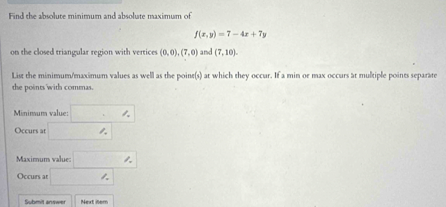 Find the absolute minimum and absolute maximum of
f(x,y)=7-4x+7y
on the closed triangular region with vertices (0,0),(7,0) and (7,10). 
List the minimum/maximum values as well as the point(s) at which they occur. If a min or max occurs at multiple points separate 
the points with commas. 
Minimum value: □ 
Occurs at □° | 
Maximum value: □° □  
Occurs at □ | 
Submit answer Next item