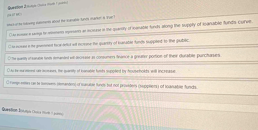 Question 2(Multiple Choice Worth 1 points)
(04.07 MC)
Which of the following statements about the loanable funds market is true?
An increase in savings for retirements represents an increase in the quantity of loanable funds along the supply of loanable funds curve.
) An increase in the government fiscal deficit will increase the quantity of loanable funds supplied to the public.
○ The quantity of loanable funds demanded will decrease as consumers finance a greater portion of their durable purchases.
○ As the real interest rate increases, the quantity of loanable funds supplied by households will increase.
〇 Foreign entities can be borrowers (demanders) of loanable funds but not providers (suppliers) of loanable funds.
Question 3(Multiple Choice Worth 1 points)