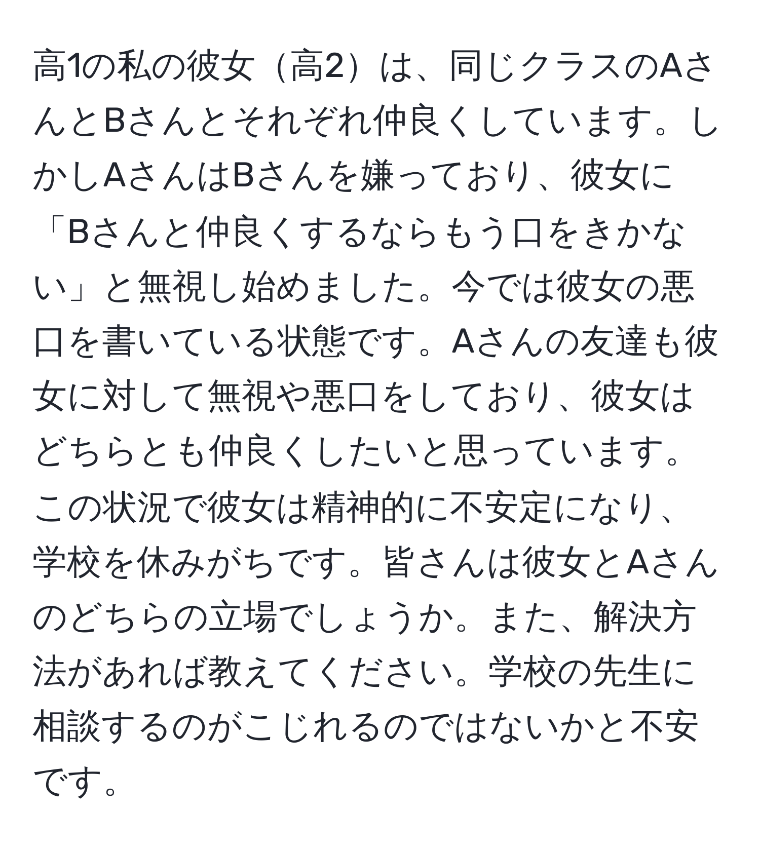 高1の私の彼女高2は、同じクラスのAさんとBさんとそれぞれ仲良くしています。しかしAさんはBさんを嫌っており、彼女に「Bさんと仲良くするならもう口をきかない」と無視し始めました。今では彼女の悪口を書いている状態です。Aさんの友達も彼女に対して無視や悪口をしており、彼女はどちらとも仲良くしたいと思っています。この状況で彼女は精神的に不安定になり、学校を休みがちです。皆さんは彼女とAさんのどちらの立場でしょうか。また、解決方法があれば教えてください。学校の先生に相談するのがこじれるのではないかと不安です。