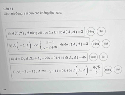 Xét tính đúng, sai của các khẳng định sau:
a) A(0;2) , Δ trùng với trục Ox khi đó d(A,△ )=3 Đúng Sai
b) A(-1;4),△ :beginarrayl x=1 y=2+3tendarray. khi đó d(A,△ )=3 Đúng Sai
c) Aequiv O,△ :3x+4y-225=0 khi đó d (A,△ )=45 Đúng Sai
d) A(-3;-1), △ :2x-y+11=0 khì đó d (A,△ )= 6sqrt(5)/5  Dúng Sai