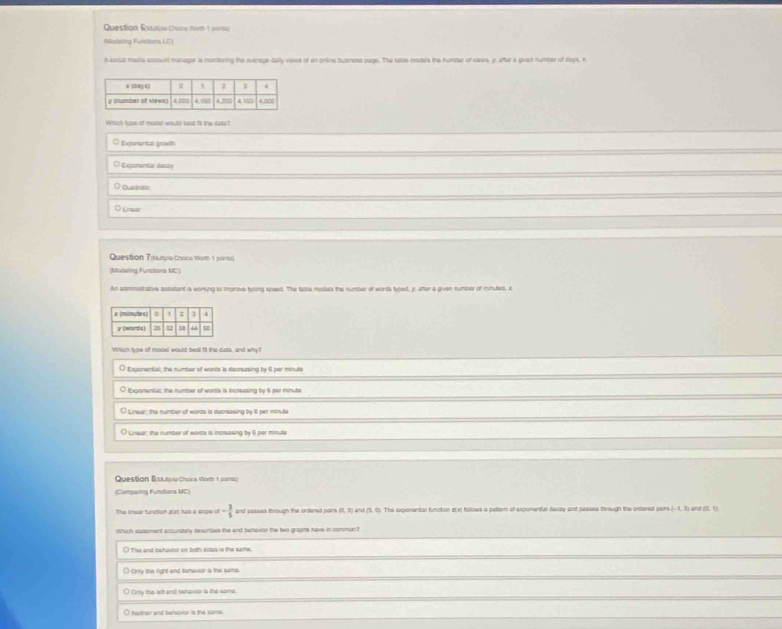 Question 6xalticua Choico Worth 1 jara)
(Madaling Fundians LC)
A sodal medio encount manager is monforing the avenage daily viows of on onlins business page. The tabie modera the number of vaaes, y; after a givan number of days, x
Which how of mode! would bost it the dato?
Expenental grawth
Exponental decry
O Qupárstio
Q Unaer
Question 7(Mispia Chsice Worth 1 points)
(Modsling Functiono MC)
An eaministrative assistant is woning to Improve typing speed. The tabie modals the number of words typed, y, after a given numer of minutes, x
Which type of modal would best fit the dats, and why?
O Exponential, the number of worts is decreasing by 6 per minute
O Expanential, the number of worts is Increasing by 6 per minute
O Linear the numbor of worts is decreasing by 6 per minuto
O Lineer; the number of words is increesing by 6 per minute
Question Bautpia Choica Worth 1 paints)
(Comparing Functions MC)
The linear function p(X) has a slope of - 3/5  and passes through the ordered pairs (0, 3) and (5. 0). The exponental funciion o(x) follows a pattem of exponential decay and passes through the oxtered pairs (-1,3) and (0, 1).
Which statement accurately describes the and behavior the two grapns have in common?
( The and behavior on both sides is the same.
( Cinly me right end behavior is the same.
Orsly the left and behavior is the same.
Nather and bohzvior is the same.