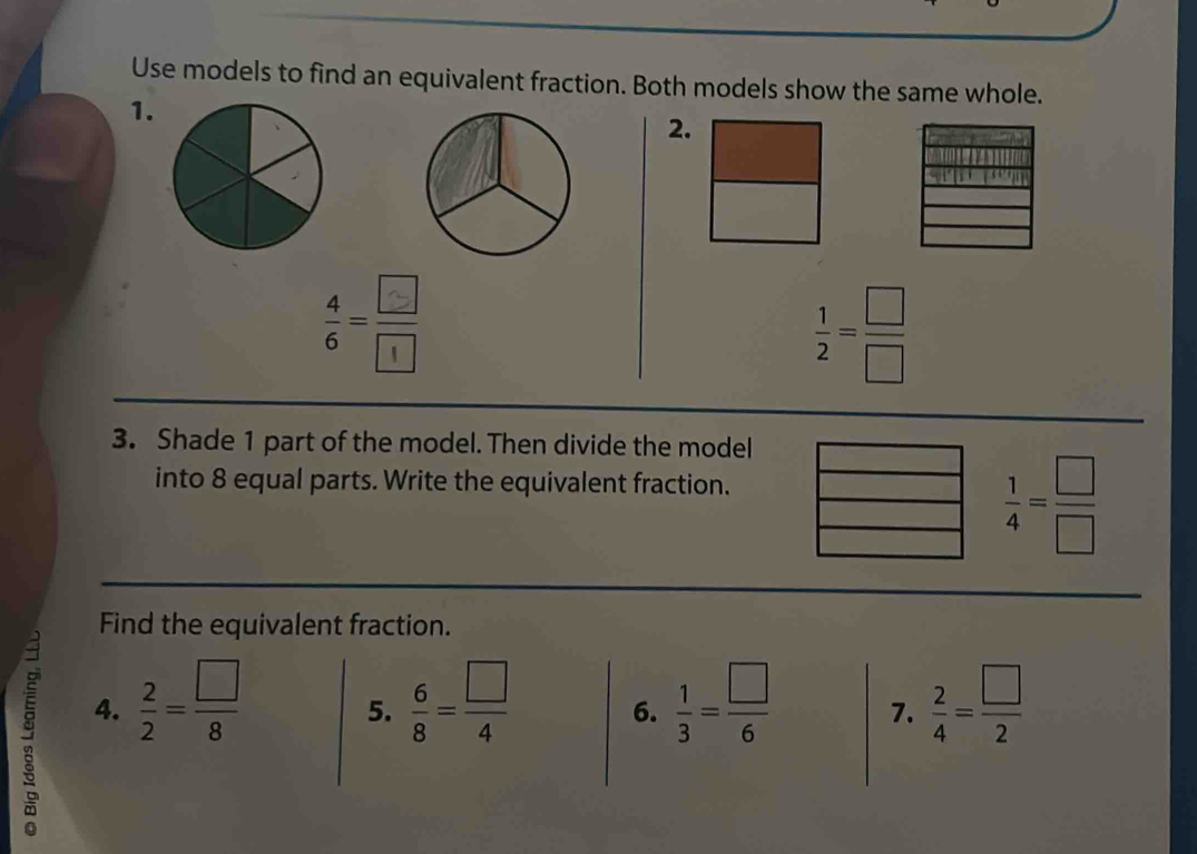 Use models to find an equivalent fraction. Both models show the same whole. 
1. 
2. 
:-  1/2 = □ /□  
3. Shade 1 part of the model. Then divide the model 
into 8 equal parts. Write the equivalent fraction.
 1/4 = □ /□  
Find the equivalent fraction. 
4.  2/2 = □ /8   6/8 = □ /4   1/3 = □ /6  7.  2/4 = □ /2 
5. 
6.