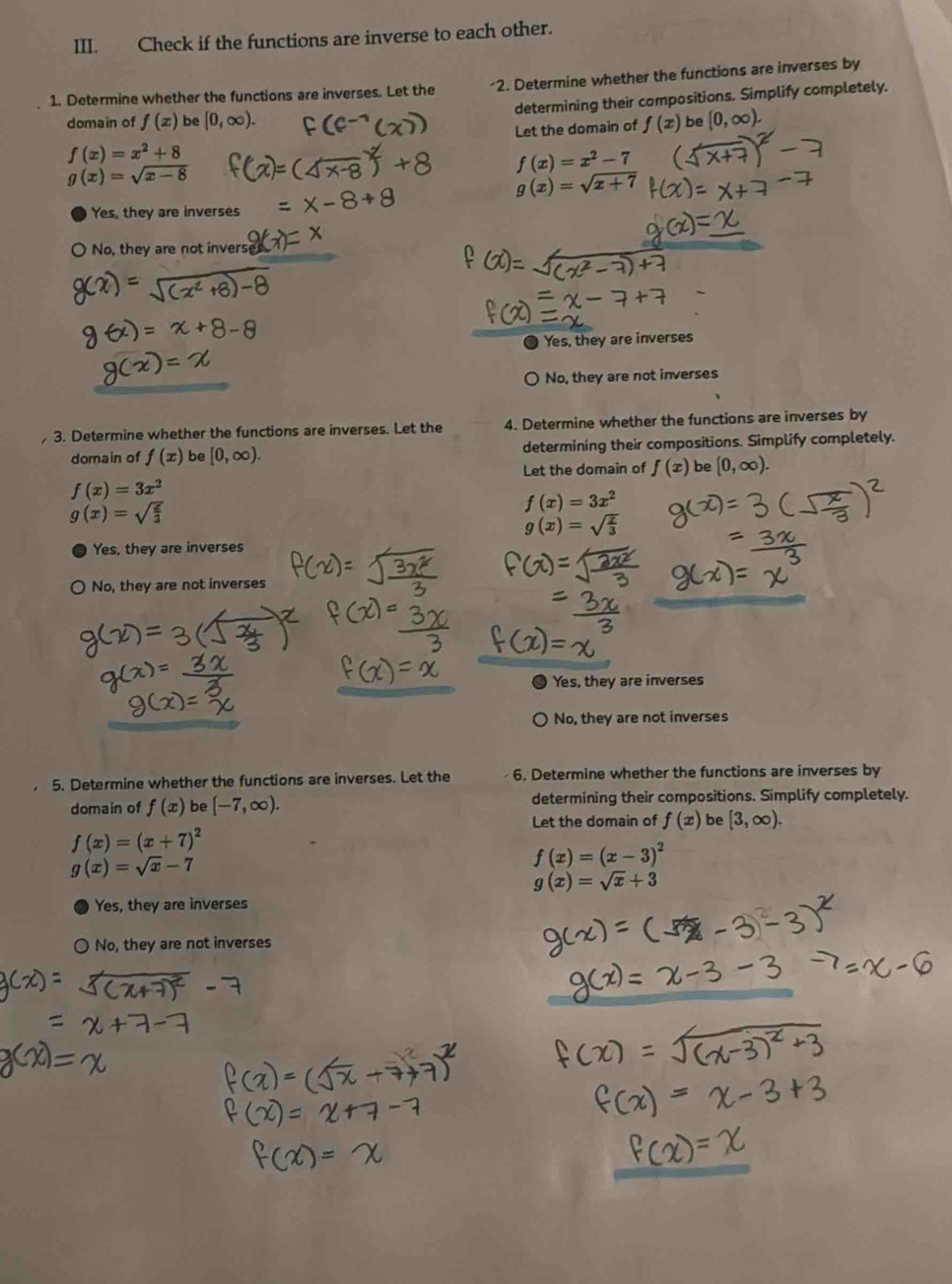 Check if the functions are inverse to each other.
1. Determine whether the functions are inverses. Let the 2. Determine whether the functions are inverses by
determining their compositions. Simplify completely.
domain of f(x) be[0,∈fty ). f(x) be [0,∈fty ). 
Let the domain of
f(x)=x^2+8
f(x)=x^2-7
g(x)=sqrt(x-8)
g(x)=sqrt(x+7)
Yes, they are inverses
No, they are not invers
Yes, they are inverses
No, they are not inverses
3. Determine whether the functions are inverses. Let the 4. Determine whether the functions are inverses by
domain of f(x) be[0,∈fty ). determining their compositions. Simplify completely.
Let the domain of f(x) be [0,∈fty ).
f(x)=3x^2
g(x)=sqrt(frac z)3
f(x)=3x^2
g(x)=sqrt(frac x)3
Yes, they are inverses
No, they are not inverses
Yes, they are inverses
No, they are not inverses
5. Determine whether the functions are inverses. Let the 6. Determine whether the functions are inverses by
domain of f(x) be [-7,∈fty ). determining their compositions. Simplify completely.
Let the domain of f(x) be [3,∈fty ).
f(x)=(x+7)^2
g(x)=sqrt(x)-7
f(x)=(x-3)^2
g(x)=sqrt(x)+3
Yes, they are inverses
No, they are not inverses