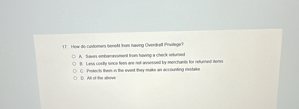 How do customers benefit from having Overdraft Privilege?
A. Saves embarrassment from having a check returned
B. Less costly since fees are not assessed by merchants for returned items
C. Protects them in the event they make an accounting mistake
D. All of the above