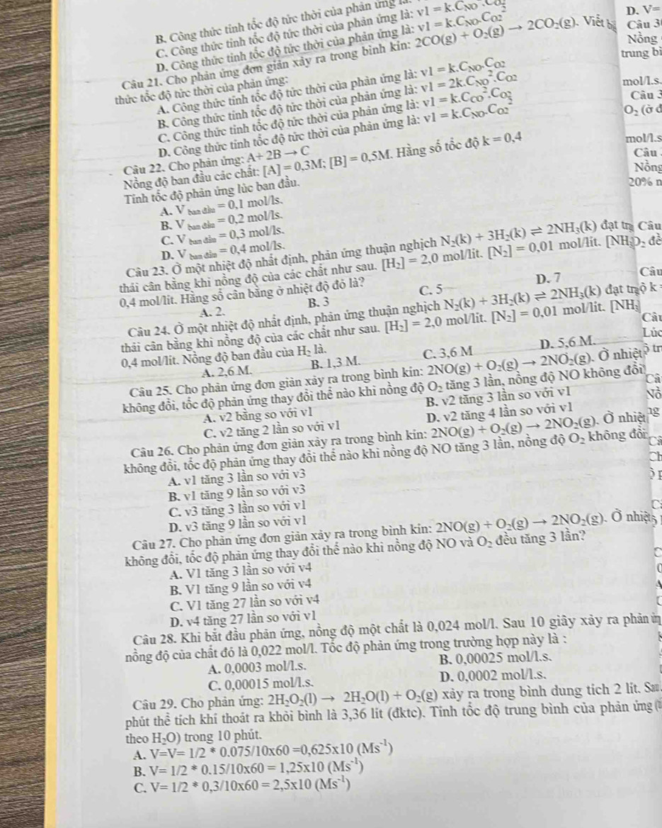 B. Công thức tính tốc độ tức thời của phản ứng v1=k.C_NO.C_O
C. Công thức tính tốc độ tức thời của phản ứng là:
D. V=
Nồng
D. Công thức tinh tốc độ tức thời của phản ứng là:
trung bì
Câu 21. Cho phản ứng đơn giản xảy ra trong bình kin: 2CO(g)+O_2(g)to 2CO_2(g) v1=k.C_NO.C_(O2)^2 Viết bị Câu 3
A. Công thức tính tốc độ tức thời của phản ứng là: v1=2k.C_(NO)^2.C_O2 v1=k.C_NO.C_O2
thức tốc độ tức thời của phản ứng:
mol/l.s.
B. Công thức tính tốc độ tức thời của phản ứng là:
C. Công thức tinh tốc độ tức thời của phản ứng là: v1=k.C_(CO)^2.C_O2
Câu 3
D. Công thức tính tốc độ tức thời của phản ứng là: v1=k.C_NO.C_(O2)^2
O_2 (ờ d
Câu 22. Cho phản ứng: A+2Bto C [A]=0.3M;[B]=0.5M 7. Hàng số tốc độ k=0,4
mol/I.s
Câu
Nổng độ ban đầu các chất:
Nồng
Tính tốc độ phản ứng lúc ban đầu.
20% n
=0.1mol/ls.
A. V tan đần =0.2mol/ls.
B. V tan đân =0.3mol/ls.
C. V tan đần
Câu 23. Ở một nhiệt độ nhất định, phản ứng thuận nghịch N_2(k)+3H_2(k)leftharpoons 2NH_3(k) đạt trị Câu
D. V tan đân =0,4mol/ls.
thái cân bằng khi nồng độ của các chất như sau. [H_2]=2,0 mol/lit. [N_2]=0.01 mol/lit. (NH_3) 2 đề
D. 7
Câu
0,4 mol/lit. Hằng số cần bằng ở nhiệt độ đỏ là? C. 5
A. 2. B. 3
Câu 24. Ở một nhiệt độ nhất định, phản ứng thuận nghịch N_2(k)+3H_2(k)leftharpoons 2NH_3(k) đạt trộ k
thải cân bằng khi nồng độ của các chất như sau. [H_2]=2,0 mol/lit. [N_2]=0.01 mol/lit. [NH: Câu
Lúc
A. 2,6 M. B. 1,3 M. C. 3,6 M D. 5,6 M.
0,4 mol/lit. Nồng độ ban đầu của H_2k
Câu 25. Cho phản ứng đơn giản xảy ra trong bình kín: 2NO(g)+O_2(g)to 2NO_2(g) .vector O nhiệt  tr
Câ
không đổi, tốc độ phản ứng thay đổi thể nào khi nồng độ O_2 tăng 3 lần, nồng độ NO không đổi!
A. v2 bằng so với v1 B. v2 tăng 3 lần so với v1
Nồ
C. v2 tăng 2 lần so với v1 D. v2 Ô nhiệt
O_2 không đổi C
không đổi, tốc độ phản ứng thay đổi thể nào khi nồng độ NO tăng 3 lần, nồng độ 2NO(g)+O_2(g)to 2NO_2(g) tăng 4 lần so với v1 1g
Câu 26. Cho phản ứng đơn giản xảy ra trong bình kin:
Ch
A. v1 tăng 3 lần so với v3
 
B. v1 tăng 9 lần so với v3
C. v3 tăng 3 lần so với v1
C
D. v3 tăng 9 lần so với v1
Câu 27. Cho phản ứng đơn giản xảy ra trong bình kín: 2NO(g)+O_2(g)to 2NO_2(g).O nhiệts
không đổi, tốc độ phản ứng thay đổi thể nào khi nồng độ NO và O_2 đều tăng 3 lần?
A. V1 tăng 3 lần so với v4
B. V1 tăng 9 lần so với v4
C. V1 tăng 27 lần so với v4
D. v4 tăng 27 lần so với v1
Câu 28. Khi bắt đầu phản ứng, nồng độ một chất là 0,024 mol/l. Sau 10 giây xảy ra phản ứị
đồng độ của chất đó là 0,022 mol/l. Tốc độ phản ứng trong trường hợp này là :
A. 0,0003 mol/l.s. B. 0,00025 mol/l.s.
C. 0,00015 mol/l.s. D. 0,0002 mol/l.s.
Câu 29. Cho phản ứng: 2H_2O_2(l)to 2H_2O(l)+O_2(g) xảy ra trong bình dung tích 2 lít. Sæ
phút thể tích khí thoát ra khỏi bình là 3,36 lít (đktc). Tính tốc độ trung bình của phản ứng (ở
theo H_2O) trong 10 phút.
A. V=V=1/2^*0.075/10* 60=0,625* 10(Ms^(-1))
B. V=1/2^*0.15/10* 60=1,25* 10(Ms^(-1))
C. V=1/2^*0,3/10* 60=2,5* 10(Ms^(-l))