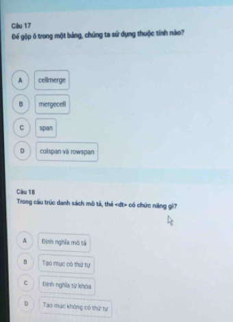 Để gộp ô trong một bảng, chúng ta sứ dụng thuộc tính nào?
A cellmerge
B mergecell
C span
D colspan và rowspan
Cầu 18
Trong cầu trúc danh sách mô tả, thẻ có chức năng gì?
A Đinh nghĩa mô tá
B Tạo mục có thứ tự
C Định nghĩa từ khóa
D Tạo mục không có thứ tự