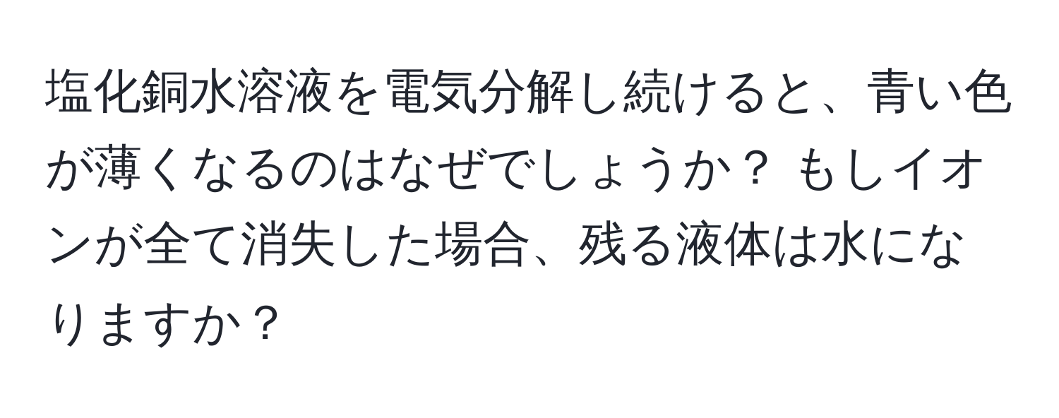 塩化銅水溶液を電気分解し続けると、青い色が薄くなるのはなぜでしょうか？ もしイオンが全て消失した場合、残る液体は水になりますか？