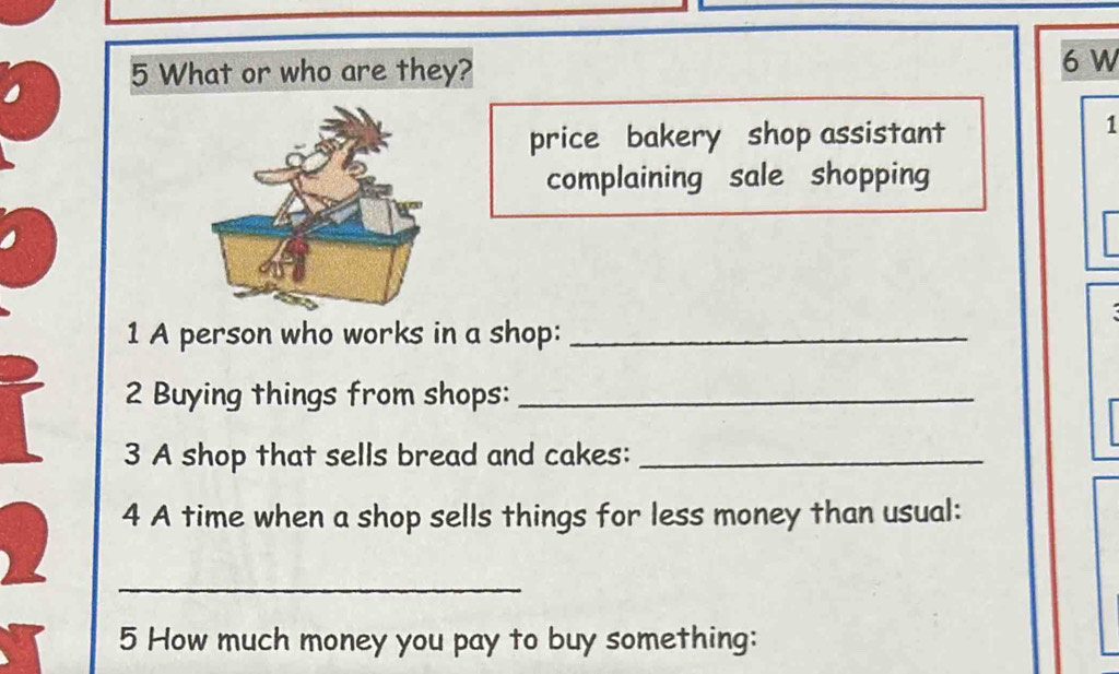 What or who are they? 
6 W 
price bakery shop assistant 
1 
complaining sale shopping 
1 A person who works in a shop:_ 
2 Buying things from shops:_ 
3 A shop that sells bread and cakes:_ 
4 A time when a shop sells things for less money than usual: 
_ 
5 How much money you pay to buy something: