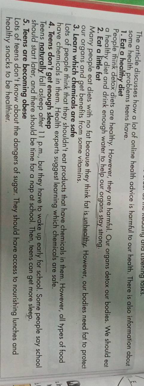 Kedding and Listening fasks. 
E 
The article discusses how a lot of online health advice is harmful to our health. There is also information about 
some health problems teens have. 
1. Eat a healthy diet 
People think detox diets are healthy. However, they are harmful. Our organs detox our bodies. We should eat 
a healthy diet and drink enough water to help our organs stay strong. 
2. Eat a little fat 
Many people eat diets with no fat because they think fat is unhealthy. However, our bodies need fat to protect 
our organs and get benefits from some vitamins. 
3. Learn which chemicals are safe 
Lots of people think that they shouldn't eat products that have chemicals in them. However, all types of food 
have chemicals in them. Health experts suggest learning which chemicals are safe. 
4. Teens don't get enough sleep 
Teens naturally fall asleep after 11 p.m., but they have to wake up early for school. Some people say school 
should start later, and there should be time for a nap at school. Then, teens can get more sleep. 
5. Teens are becoming obese 
Lots of teens don't know about the dangers of sugar. They should have access to nourishing lunches and 
healthy snacks to be healthier.