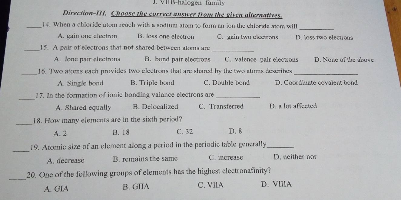 VIIB-halogen family
Direction-III. Choose the correct answer from the given alternatives.
_14. When a chloride atom reach with a sodium atom to form an ion the chloride atom will_
A. gain one electron B. loss one electron C. gain two electrons D. loss two electrons
_15. A pair of electrons that not shared between atoms are_
A. lone pair electrons B. bond pair electrons C. valence pair electrons D. None of the above
_16. Two atoms each provides two electrons that are shared by the two atoms describes_
A. Single bond B. Triple bond C. Double bond D. Coordinate covalent bond
_
17. In the formation of ionic bonding valance electrons are_
A. Shared equally B. Delocalized C. Transferred D. a lot affected
_18. How many elements are in the sixth period?
A. 2 B. 18 C. 32 D. 8
_
19. Atomic size of an element along a period in the periodic table generally_
A. decrease B. remains the same C. increase D. neither nor
_20. One of the following groups of elements has the highest electronafinity?
A. GIA B. GIIA C. VIIA D. VIIIA