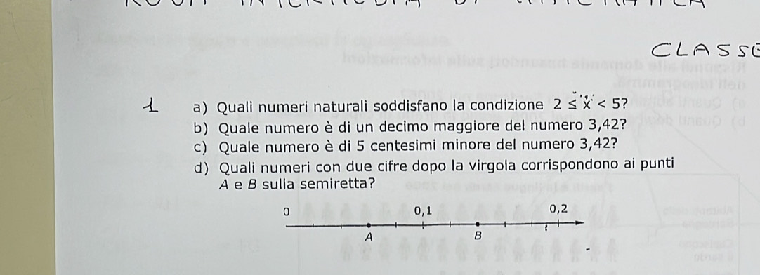 Quali numeri naturali soddisfano la condizione 2≤ x<5</tex> 7 
b) Quale numero è di un decimo maggiore del numero 3,42? 
c) Quale numero è di 5 centesimi minore del numero 3,42? 
d) Quali numeri con due cifre dopo la virgola corrispondono ai punti 
A e B sulla semiretta?