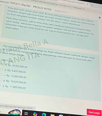 penalaran matenatie x
1/quiz/attempt.php?attempt =1031 Derom l=2183 Epage =14 
OSUS INTEN TRYOUT ONLINE - PROSUS INTEN English (en) 
Pada Awal bulan januari tahun 2024 , Bu Amel memulai mengajar di Prosus Inten Cabang
Pekanbaru dengan gaji 4 juta Rupiah per bulan, di tahun kedua , ketiga dan seterusnya gaj
bu Amel mengalami kenaikan sebesar 25% dāri tahun - tahun sebelumnya
Pada Tahun pertama , gaji bu Amel selalu habis memenuhi kebutuhan hidupnya. Mula
tahun kedua , kebutuhan hidupnya mengalami kenaikan 10% dari tahun sebelumnya. Jika
ditabungkan
kebutuhan hidup per bulan terpenuhi dan Gaji bu Amel memiliki sisa , sisa gaji akan
Jika pada bulan ketiga di tahun ketiga, bu Amel membeli sebuah notebook dengan harga
tahun ketiga adalah....
Rp. 7.500.000,00 menggunakan uang tabungannya, total tabungan bu Amel pada akhi
Select one:
a. Rp. 16.920.000,00
b. Rp. 9.420.000,00
c. Rp. 12.600.000,00
d. Rp. 16.620.000,00
e. Rp. 11.800.000,00
quiz/attempt.php?attemp t=10310... Next page