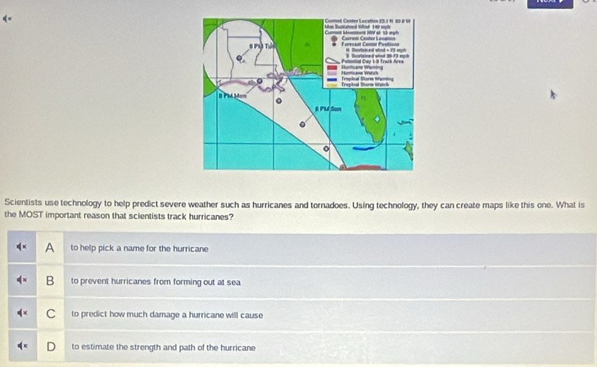 Scientists use technology to help predict severe weather such as hurricanes and tornadoes. Using technology, they can create maps like this one. What is
the MOST important reason that scientists track hurricanes?
A to help pick a name for the hurricane
B to prevent hurricanes from forming out at sea
C to predict how much damage a hurricane will cause
to estimate the strength and path of the hurricane