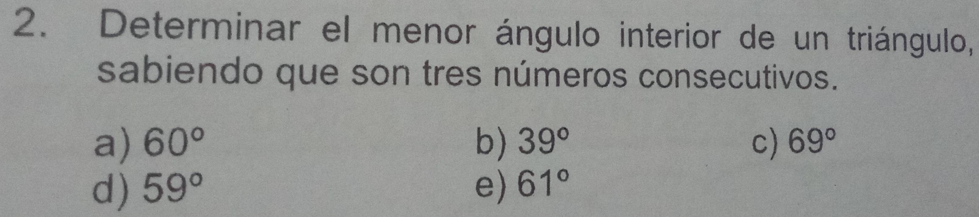 Determinar el menor ángulo interior de un triángulo,
sabiendo que son tres números consecutivos.
a) 60° b) 39° c) 69°
d) 59° e) 61°