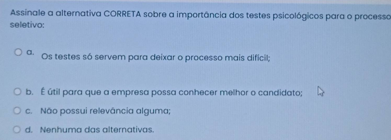 Assinale a alternativa CORRETA sobre a importância dos testes psicológicos para o processo
seletivo:
a. Os testes só servem para deixar o processo mais difícil;
b. É útil para que a empresa possa conhecer melhor o candidato;
c. Não possui relevância alguma;
d. Nenhuma das alternativas.