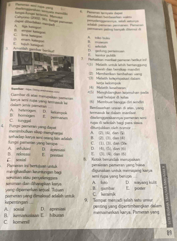 Pameran seni rupa yang
diselenggarakan ternyata memilški
6. Pameran ternyata dapat
fungsi-fungsi tertentu. Menuan
dibedakan herdwarkan wakiu
Cahyono (2002: 96), fungsi pameran
penyelenggarannya, salah satunya
dapat dibedakan menjadi ...
adalah pameran permanen. Pameran
A. tiga kategori
permanen paling banyak ditemui di
B. empat kategori
C. lima kategori A. toko bukv
D. enam kategori B. museum
E. tujuh kategori C. sekolah
3. Amatilah gambar berikut!D. gedung pertemuan
E. kantor publik
7. Perhatikan manfaat pameran berikut in!!
(1)  Melatih untuk lebih bertanggun
jawab dan bersikap mandiri
(2) Memberikan tambahan uang
*(3) Melatih kekompakari dalam
kerja kelompok
(4) Melatih kesabaran
taranews.com  (5) Menghilangkan kejenuhan pada
Gambar di atas merupakan pameran
saat belajar di kelas
karya seni rupa yang termasuk ke (6) Membuat bangga diri sendiri
dalam jenis pameran .... Berdasarkan uraian di atas, yang
A. heterogen D. kelompok termasuk ke dalam manfaat
B. homogen E. permanen diselenggarakannya pameran seni
C. tunggal rupa di sekolah bagi para siswa
4. Fungsi pameran yang dapat ditunjukkan oleh nomor ....
menimbulkan sikap menghargai A. (2), (4), dan (5)
terhadap karya seni orang lain adalah B. (2), (3), dan (4)
fungsi pameran yang berupa .... C. (1), (3), dan (5)
A. edukasi D. apresiasi D. (4), (5), dan (6)
B. rekreasi E. prestasi E. (3), (4), dan (6)
C. sosial 8. Kotak berundak merupakan
. Pameran ini bertujuan untuk peralatan pameran yang biasa
menghasilkan keuntungan bagi digunakan untuk memajang karya
seniman atau penyelenggara seni rupa yang berupa ....
seniman dan diharapkan karya A. foto D. wayang kulit
yang dipamerkan terjual. Tujuan B. gambar E. poster
pameran yang dimaksud adalah untuk C. keramik
kepentingan .... 9. Tempat menjadi salah satu unsur
A. sosial D. apresiasi penting yang dipertimbangkan dalam
B. kemanusiaan E. hiburan memamerkan karya. Pameran yang
C. komersil
89