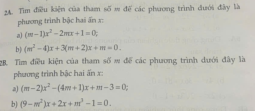 Tìm điều kiện của tham số m để các phương trình dưới đây là 
phương trình bậc hai ẩn x: 
a) (m-1)x^2-2mx+1=0; 
b) (m^2-4)x+3(m+2)x+m=0. 
2B. Tìm điều kiện của tham số m để các phương trình dưới đây là 
phương trình bậc hai ẩn x : 
a) (m-2)x^2-(4m+1)x+m-3=0; 
b) (9-m^2)x+2x+m^3-1=0.