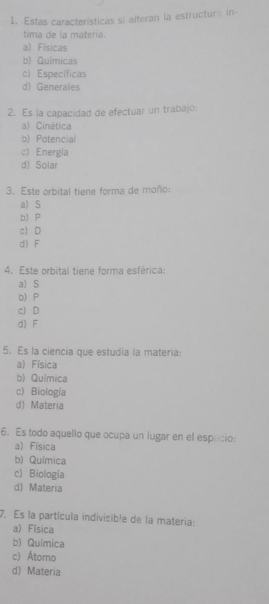 Estas características si alteran la estructura in-
tima de la materia.
a) Físicas
b) Químicas
c) Específicas
d) Generales
2. Es la capacidad de efectuar un trabajo:
a) Cinética
b) Potencial
c) Energía
d) Solar
3. Este orbital tiene forma de moño:
a) S
b) P
c) D
d) F
4. Este orbital tiene forma esférica:
a) S
b P
c) D
d) F
5. Es la ciencia que estudia la materia:
a) Física
b) Química
c) Biología
d)Materia
6. Es todo aquello que ocupa un lugar en el espacio:
a) Física
b) Química
c) Biología
d) Materia
7. Es la partícula indivisible de la materia:
a) Física
b) Química
c) Átomo
d) Materia