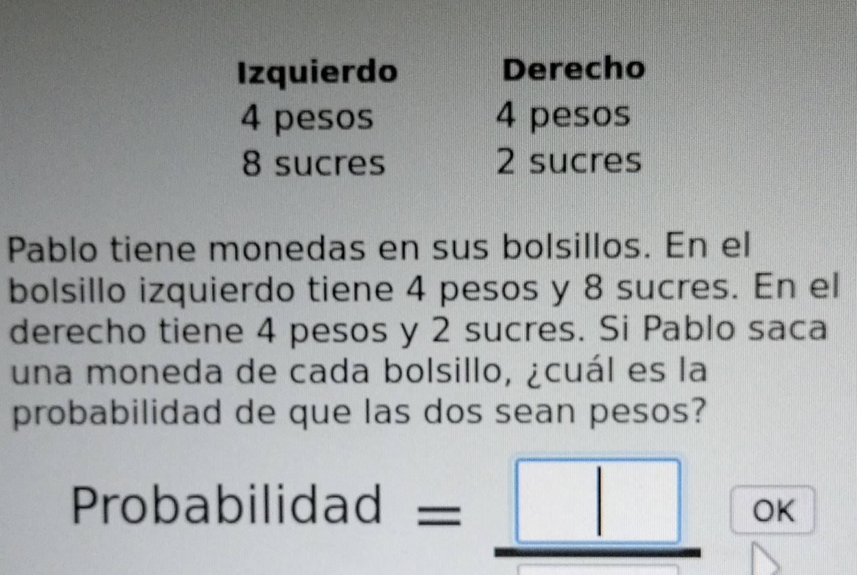 Izquierdo Derecho
4 pesos 4 pesos
8 sucres 2 sucres 
Pablo tiene monedas en sus bolsillos. En el 
bolsillo izquierdo tiene 4 pesos y 8 sucres. En el 
derecho tiene 4 pesos y 2 sucres. Si Pablo saca 
una moneda de cada bolsillo, ¿cuál es la 
probabilidad de que las dos sean pesos? 
Probabilidad =_ □  OK