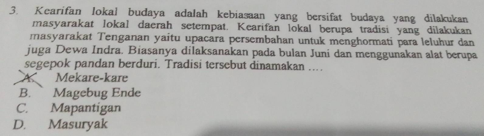 Kearifan lokal budaya adalah kebiasaan yang bersifat budaya yang dilakukan
masyarakat lokal daerah setempat. Kearifan lokal berupa tradisi yang dilakukan
masyarakat Tenganan yaitu upacara persembahan untuk menghormati para leluhur dan
juga Dewa Indra. Biasanya dilaksanakan pada bulan Juni dan menggunakan alat berupa
segepok pandan berduri. Tradisi tersebut dinamakan ....
A Mekare-kare
B. Magebug Ende
C. Mapantigan
D. Masuryak