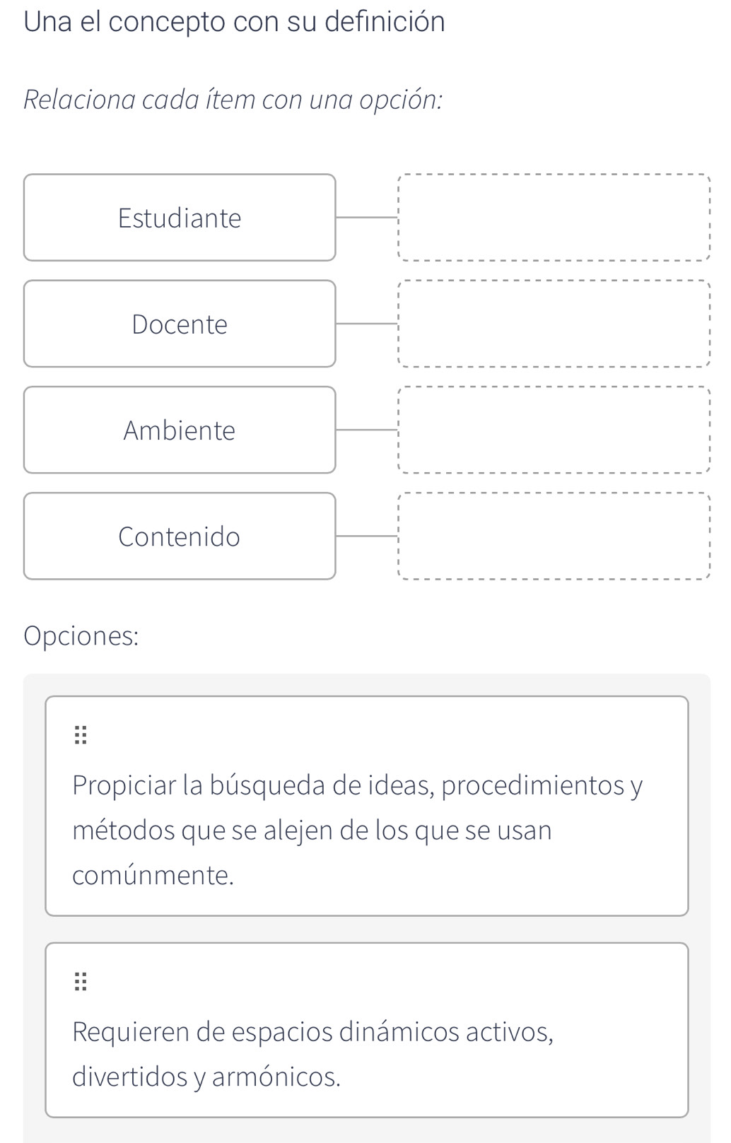 Una el concepto con su definición
Relaciona cada ítem con una opción:
Estudiante
Docente
Ambiente
Contenido
Opciones:
Propiciar la búsqueda de ideas, procedimientos y
métodos que se alejen de los que se usan
comúnmente.
Requieren de espacios dinámicos activos,
divertidos y armónicos.