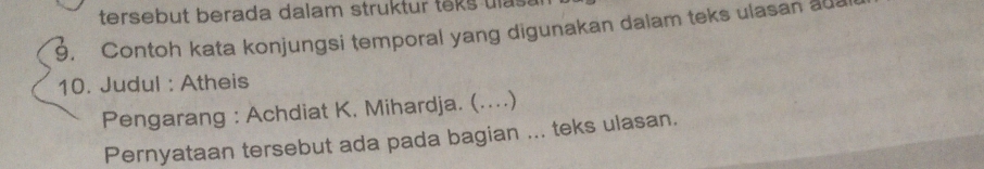 tersebut berada dalam struktur teks uls . 
9. Contoh kata konjungsi temporal yang digunakan dalam teks ulasan a 
10. Judul : Atheis 
Pengarang : Achdiat K, Mihardja. (....) 
Pernyataan tersebut ada pada bagian ... teks ulasan.