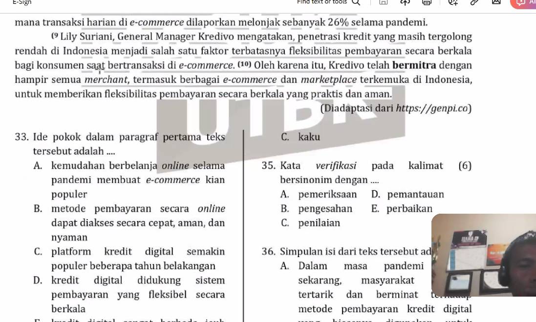 E-Sign Pina text or tools
mana transaksi harian di e-commerce dilaporkan melonjak sebanyak 26% selama pandemi.
( Lily Suriani, General Manager Kredivo mengatakan, penetrasi kredit yang masih tergolong
rendah di Indonesia menjadi salah satu faktor terbatasnya fleksibilitas pembayaran secara berkala
bagi konsumen saat bertransaksi di e-commerce. (¹ Oleh karena itu, Kredivo telah bermitra dengan
hampir semua merchant, termasuk berbagai e-commerce dan marketplace terkemuka di Indonesia,
untuk memberikan fleksibilitas pembayaran secara berkala yang praktis dan aman.
(Diadaptasi dari https://genpi.co)
33. Ide pokok dalam paragraf pertama teks C. kaku
tersebut adalah ....
A. kemudahan berbelanja online selama 35. Kata verifikasi pada kalimat (6)
pandemi membuat e-commerce kian bersinonim dengan ....
populer A. pemeriksaan D. pemantauan
B. metode pembayaran secara online B. pengesahan E. perbaikan
dapat diakses secara cepat, aman, dan C. penilaian
nyaman mby
C. platform kredit digital semakin 36. Simpulan isi dari teks tersebut ad
populer beberapa tahun belakangan A. Dalam masa pandemi
D. kredit digital didukung sistem sekarang, masyarakat
pembayaran yang fleksibel secara tertarik dan berminat
berkala metode pembayaran kredit digital