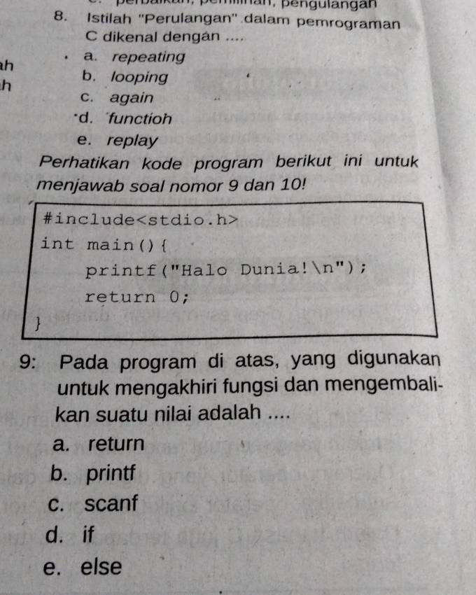 Istilah ''Perulangan'' dalam pemrograman
C dikenal dengán ....
h a. repeating
h b. looping
c. again
d. functio
e. replay
Perhatikan kode program berikut ini untuk
menjawab soal nomor 9 dan 10!
#include
int main()
printf("Halo Dunia!n");
return 0;

9: Pada program di atas, yang digunakan
untuk mengakhiri fungsi dan mengembali-
kan suatu nilai adalah ....
a. return
b. printf
c. scanf
d. if
e. else