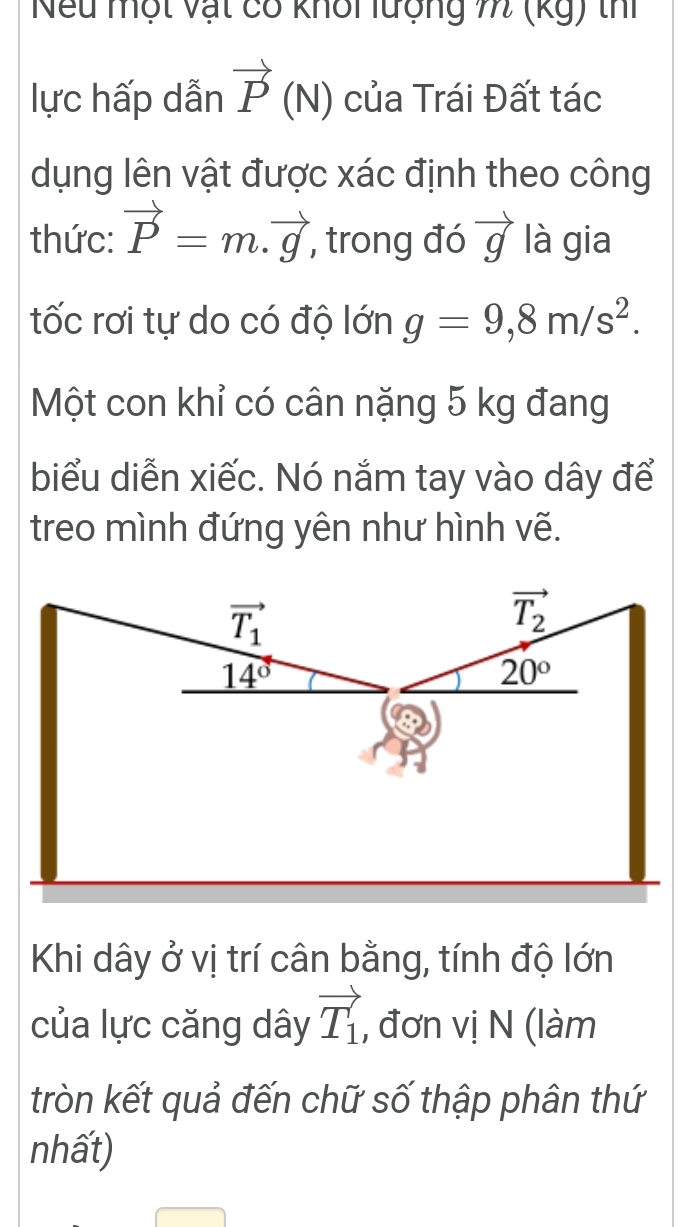 Nếu một vật có khổi lượng m (kg) thí 
lực hấp dẫn vector P(N) của Trái Đất tác 
dụng lên vật được xác định theo công 
thức: vector P=m.vector g , trong đó vector g là gia 
tốc rơi tự do có độ lớn g=9,8m/s^2. 
Một con khỉ có cân nặng 5 kg đang 
biểu diễn xiếc. Nó nắm tay vào dây để 
treo mình đứng yên như hình vẽ.
vector T_1
vector T_2
14°
20°
Khi dây ở vị trí cân bằng, tính độ lớn 
của lực căng dây vector T_1 , đơn vị N (làm 
tròn kết quả đến chữ số thập phân thứ 
nhất)